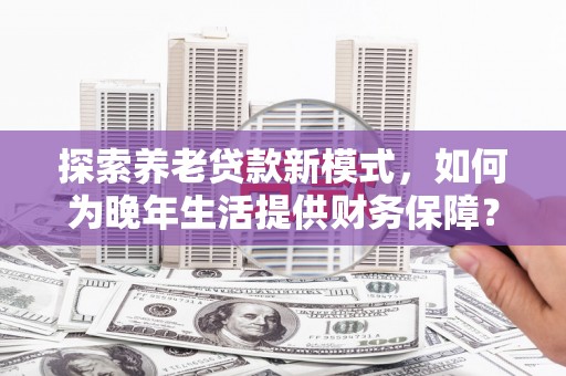 古冶探索养老贷款新模式，如何为晚年生活提供财务保障？