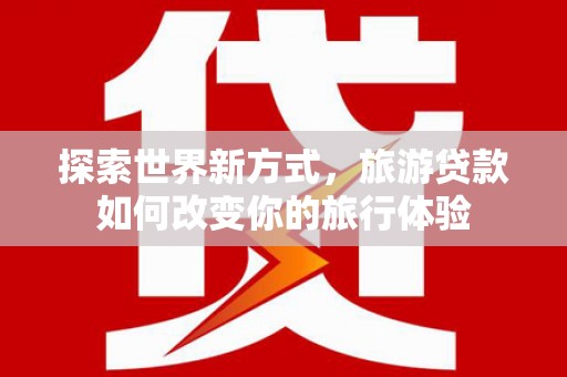 古冶探索世界新方式，旅游贷款如何改变你的旅行体验