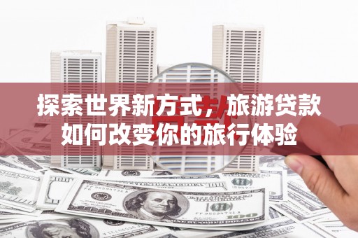 古冶探索世界新方式，旅游贷款如何改变你的旅行体验