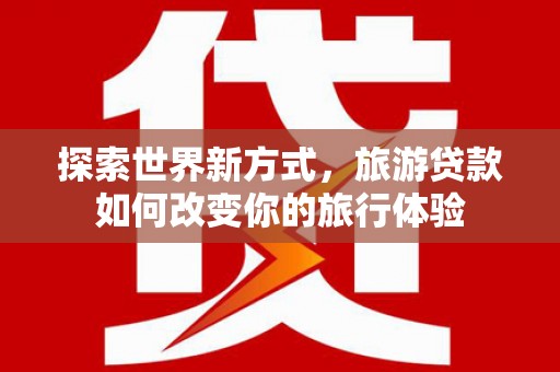 古冶探索世界新方式，旅游贷款如何改变你的旅行体验